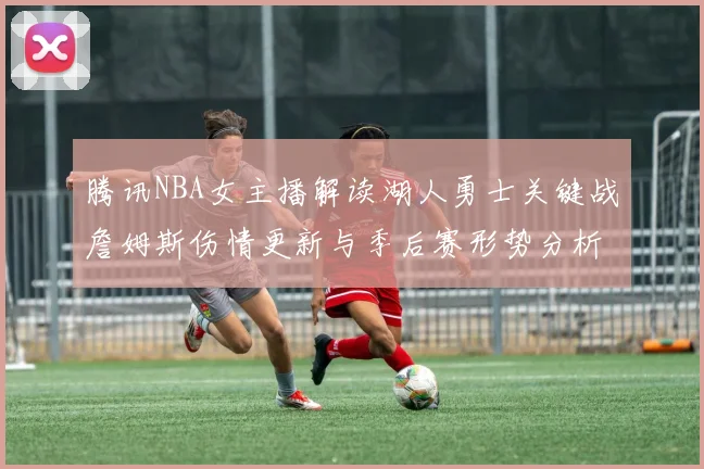 腾讯NBA女主播解读湖人勇士关键战詹姆斯伤情更新与季后赛形势分析