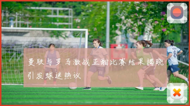 曼联与罗马激战正酣比赛结果揭晓引发球迷热议
