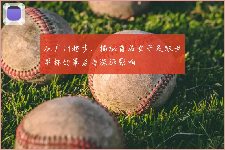 从广州起步：揭秘首届女子足球世界杯的幕后与深远影响