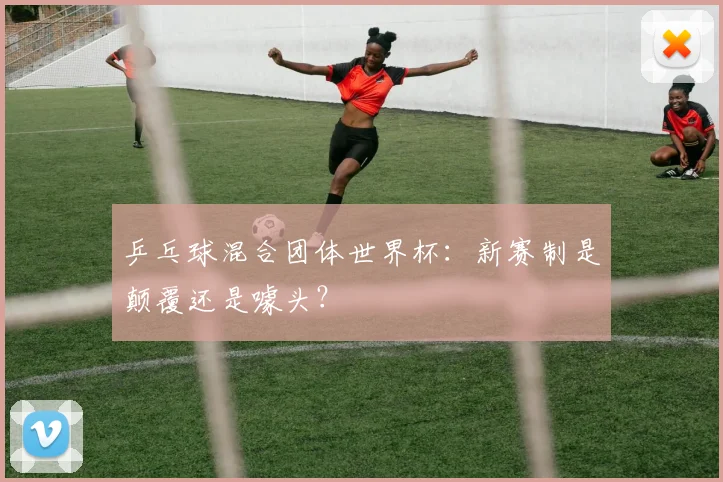 乒乓球混合团体世界杯：新赛制是颠覆还是噱头？
