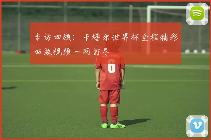 专访回顾：卡塔尔世界杯全程精彩回放视频一网打尽