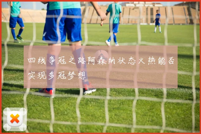 四线争冠之路阿森纳状态火热能否实现多冠梦想