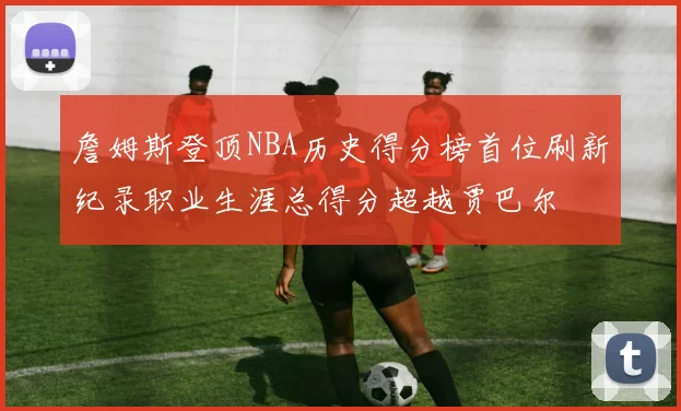詹姆斯登顶NBA历史得分榜首位刷新纪录职业生涯总得分超越贾巴尔