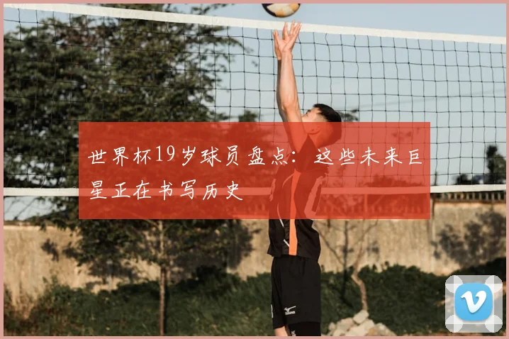 世界杯19岁球员盘点：这些未来巨星正在书写历史