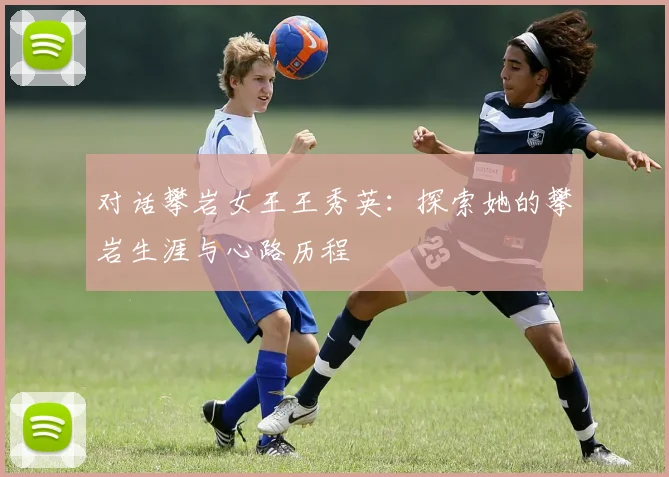 对话攀岩女王王秀英:探索她的攀岩生涯与心路历程