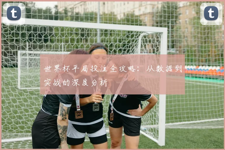 世界杯平局投注全攻略：从数据到实战的深度分析
