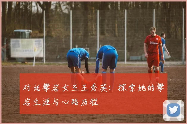 对话攀岩女王王秀英：探索她的攀岩生涯与心路历程