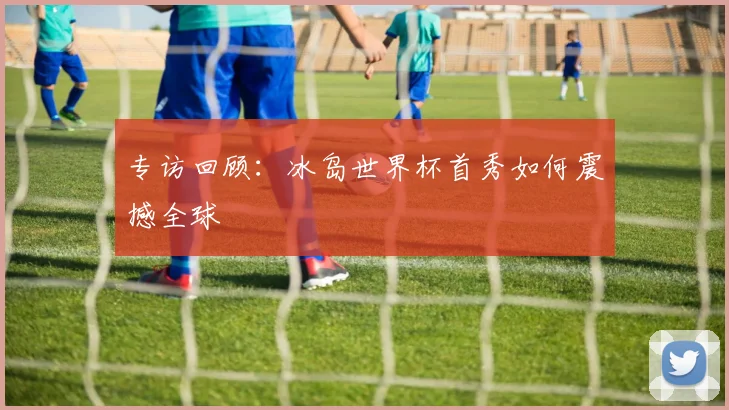 专访回顾：冰岛世界杯首秀如何震撼全球
