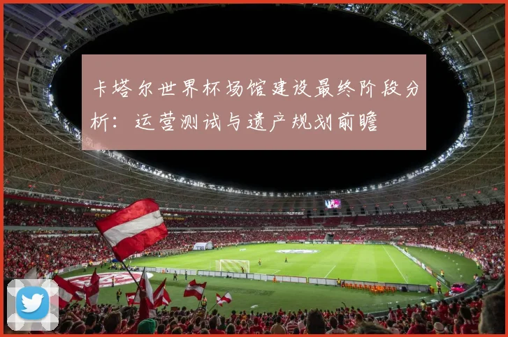 卡塔尔世界杯场馆建设最终阶段分析：运营测试与遗产规划前瞻