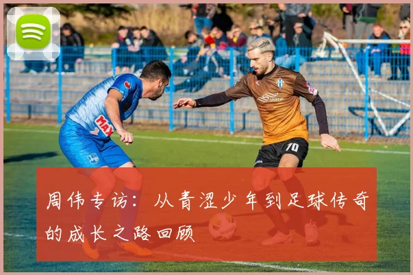 周伟专访:从青涩少年到足球传奇的成长之路回顾