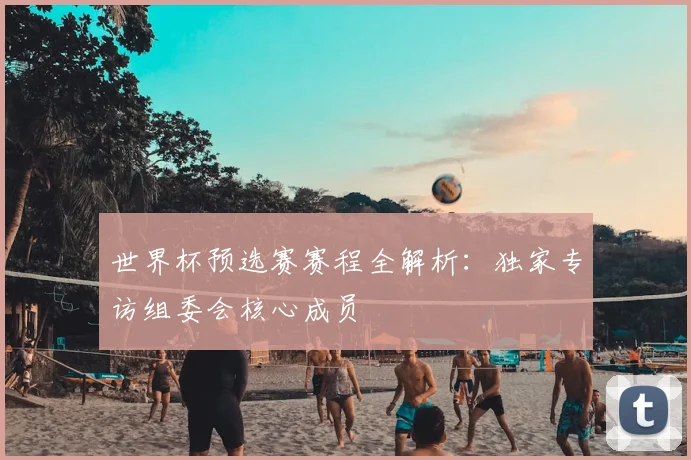 世界杯预选赛赛程全解析：独家专访组委会核心成员
