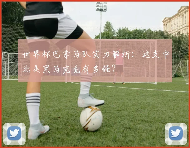 世界杯巴拿马队实力解析：这支中北美黑马究竟有多强？