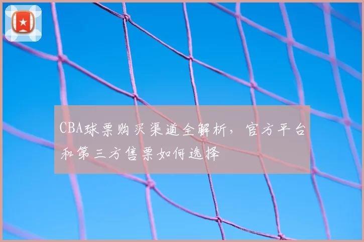 CBA球票购买渠道全解析，官方平台和第三方售票如何选择