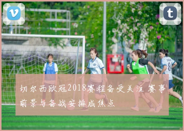 切尔西欧冠2018赛程备受关注 赛事前景与备战安排成焦点