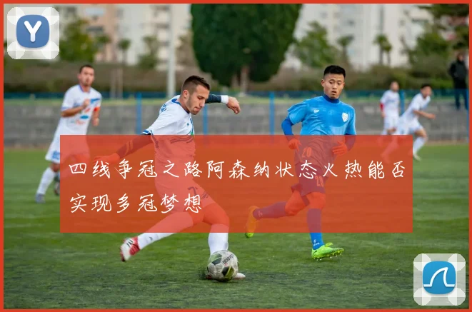 四线争冠之路阿森纳状态火热能否实现多冠梦想