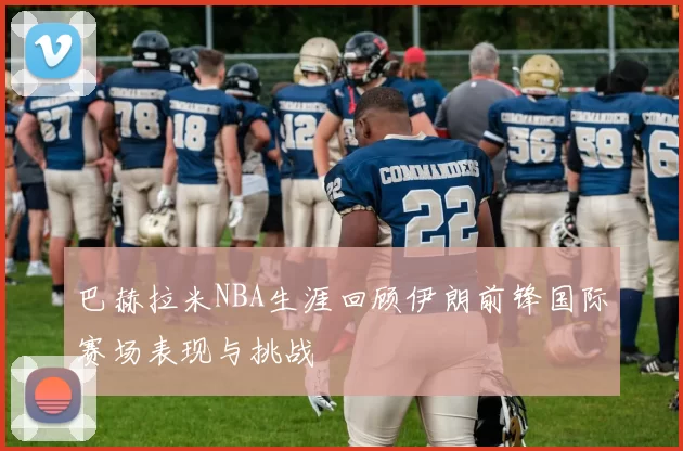 巴赫拉米NBA生涯回顾伊朗前锋国际赛场表现与挑战