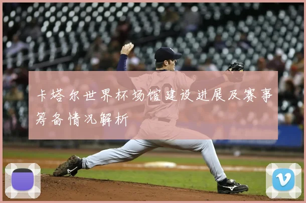 卡塔尔世界杯场馆建设进展及赛事筹备情况解析