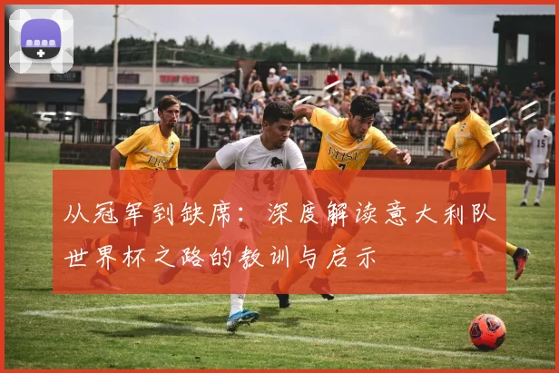 从冠军到缺席:深度解读意大利队世界杯之路的教训与启示