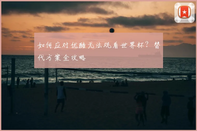 如何应对优酷无法观看世界杯？替代方案全攻略