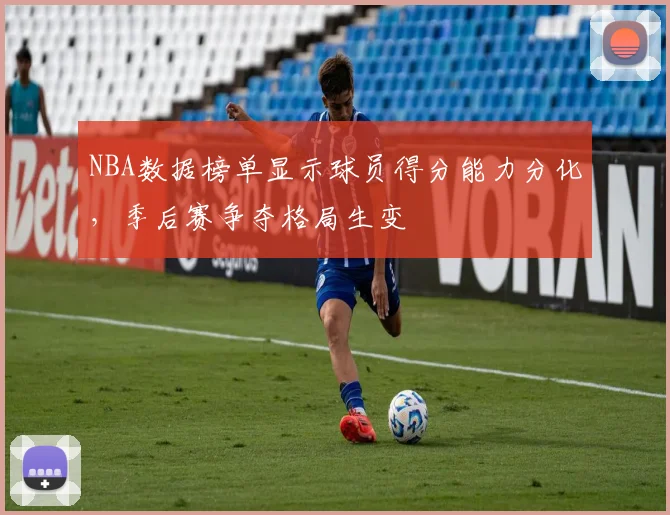 NBA数据榜单显示球员得分能力分化,季后赛争夺格局生变
