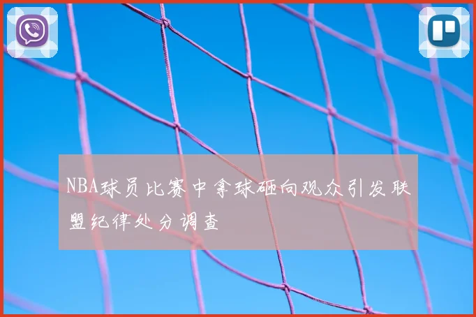 NBA球员比赛中拿球砸向观众引发联盟纪律处分调查