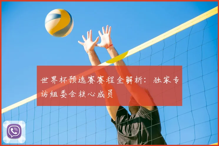 世界杯预选赛赛程全解析：独家专访组委会核心成员
