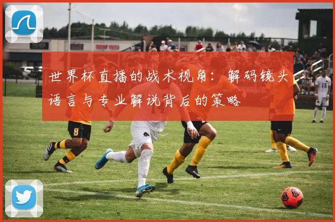 世界杯直播的战术视角:解码镜头语言与专业解说背后的策略