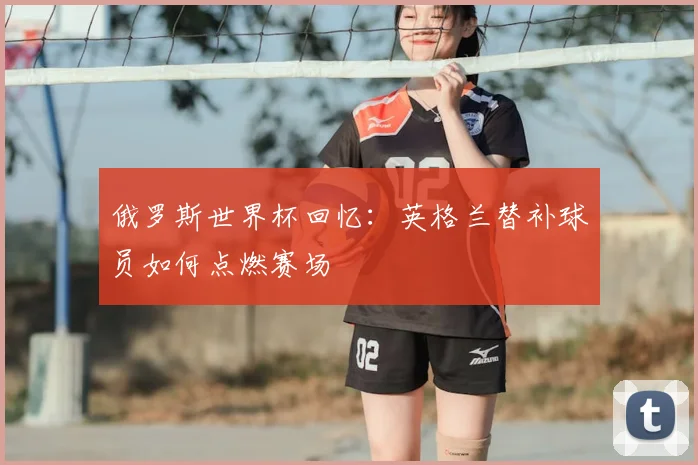 俄罗斯世界杯回忆：英格兰替补球员如何点燃赛场