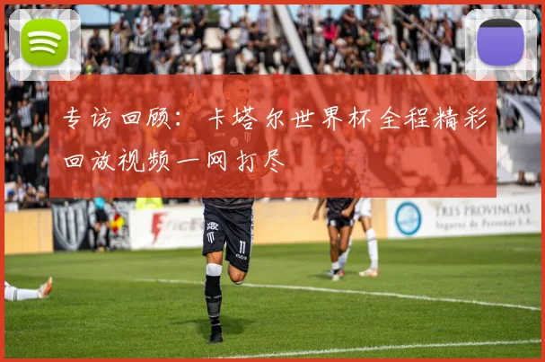 专访回顾：卡塔尔世界杯全程精彩回放视频一网打尽