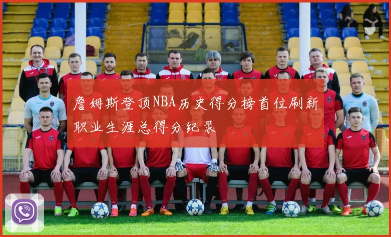 詹姆斯登顶NBA历史得分榜首位刷新职业生涯总得分纪录