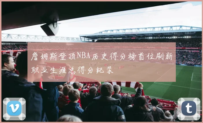 詹姆斯登顶NBA历史得分榜首位刷新职业生涯总得分纪录