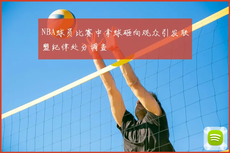 NBA球员比赛中拿球砸向观众引发联盟纪律处分调查