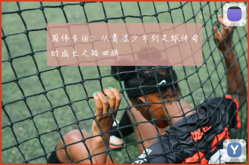 周伟专访:从青涩少年到足球传奇的成长之路回顾