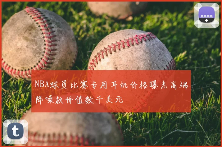 NBA球员比赛专用耳机价格曝光高端降噪款价值数千美元