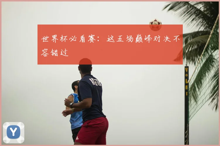 世界杯必看赛：这五场巅峰对决不容错过