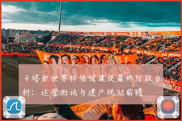 卡塔尔世界杯场馆建设最终阶段分析：运营测试与遗产规划前瞻
