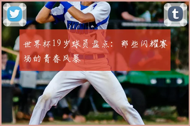 世界杯19岁球员盘点：那些闪耀赛场的青春风暴