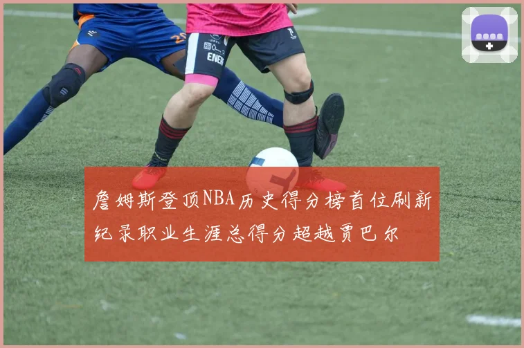 詹姆斯登顶NBA历史得分榜首位刷新纪录职业生涯总得分超越贾巴尔