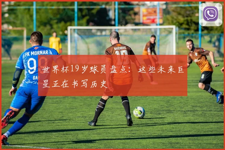 世界杯19岁球员盘点：这些未来巨星正在书写历史